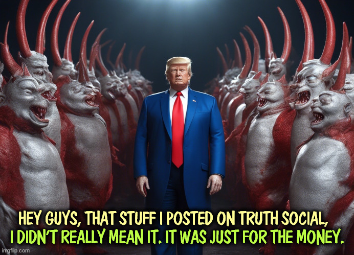 The first day of Rotting in Hell. | HEY GUYS, THAT STUFF I POSTED ON TRUTH SOCIAL, I DIDN'T REALLY MEAN IT. IT WAS JUST FOR THE MONEY. | image tagged in trump,hell,devils,liar | made w/ Imgflip meme maker