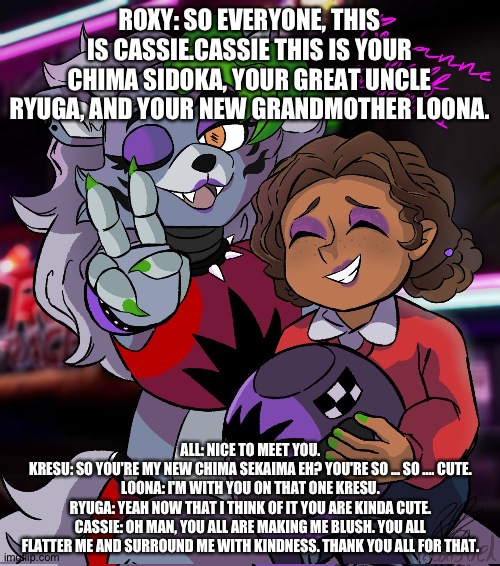 Cassie meets everyone | ROXY: SO EVERYONE, THIS IS CASSIE.CASSIE THIS IS YOUR CHIMA SIDOKA, YOUR GREAT UNCLE RYUGA, AND YOUR NEW GRANDMOTHER LOONA. ALL: NICE TO MEET YOU.
KRESU: SO YOU'RE MY NEW CHIMA SEKAIMA EH? YOU'RE SO ... SO .... CUTE.
LOONA: I'M WITH YOU ON THAT ONE KRESU.
RYUGA: YEAH NOW THAT I THINK OF IT YOU ARE KINDA CUTE.
CASSIE: OH MAN, YOU ALL ARE MAKING ME BLUSH. YOU ALL FLATTER ME AND SURROUND ME WITH KINDNESS. THANK YOU ALL FOR THAT. | image tagged in fnaf security breach ruin | made w/ Imgflip meme maker