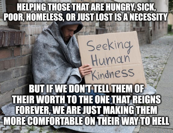 Feed the Poor | HELPING THOSE THAT ARE HUNGRY, SICK, POOR, HOMELESS, OR JUST LOST IS A NECESSITY; BUT IF WE DON'T TELL THEM OF THEIR WORTH TO THE ONE THAT REIGNS FOREVER, WE ARE JUST MAKING THEM MORE COMFORTABLE ON THEIR WAY TO HELL | image tagged in feed the poor | made w/ Imgflip meme maker