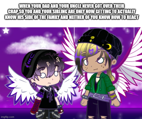 Just me memeing on Dawn and Daniel (they may or may not be based off Dreamswap) | WHEN YOUR DAD AND YOUR UNCLE NEVER GOT OVER THEIR CRAP SO YOU AND YOUR SIBLING ARE ONLY NOW GETTING TO ACTUALLY KNOW HIS SIDE OF THE FAMILY AND NEITHER OF YOU KNOW HOW TO REACT | image tagged in gacha | made w/ Imgflip meme maker