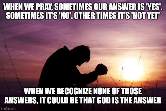 Pray | WHEN WE PRAY, SOMETIMES OUR ANSWER IS 'YES'. SOMETIMES IT'S 'NO'. OTHER TIMES IT'S 'NOT YET'; WHEN WE RECOGNIZE NONE OF THOSE ANSWERS, IT COULD BE THAT GOD IS THE ANSWER | image tagged in pray | made w/ Imgflip meme maker