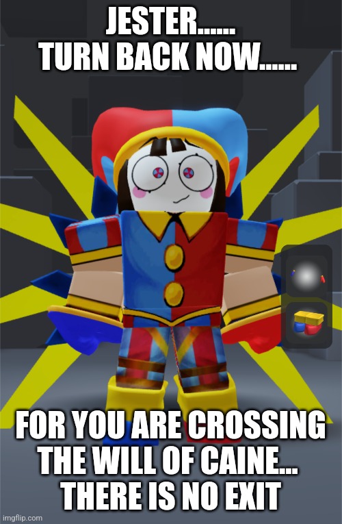 Ultrakill TADC crossover meme | JESTER...... TURN BACK NOW...... FOR YOU ARE CROSSING THE WILL OF CAINE... 
THERE IS NO EXIT | image tagged in ultrakill,the amazing digital circus,crossover | made w/ Imgflip meme maker
