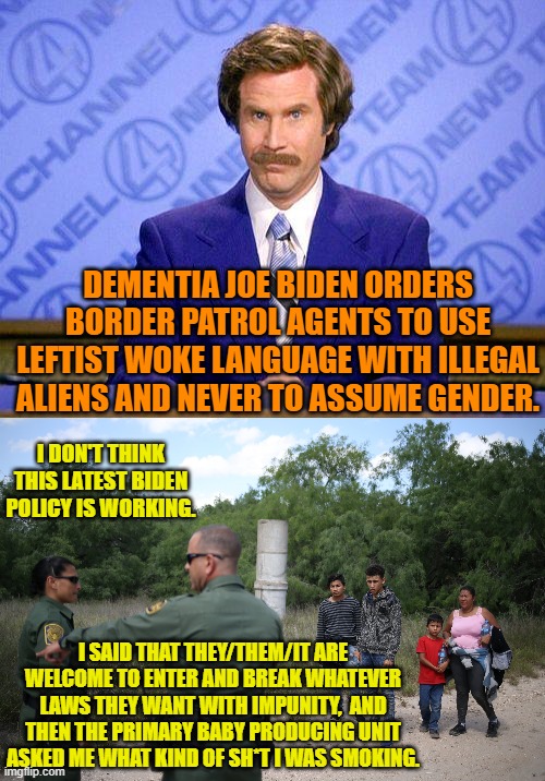Remember to always vote for Dem Party politicians.  Because of what real use is sanity anyway? | DEMENTIA JOE BIDEN ORDERS BORDER PATROL AGENTS TO USE LEFTIST WOKE LANGUAGE WITH ILLEGAL ALIENS AND NEVER TO ASSUME GENDER. I DON'T THINK THIS LATEST BIDEN POLICY IS WORKING. I SAID THAT THEY/THEM/IT ARE WELCOME TO ENTER AND BREAK WHATEVER LAWS THEY WANT WITH IMPUNITY,  AND THEN THE PRIMARY BABY PRODUCING UNIT ASKED ME WHAT KIND OF SH*T I WAS SMOKING. | image tagged in anchorman news update | made w/ Imgflip meme maker