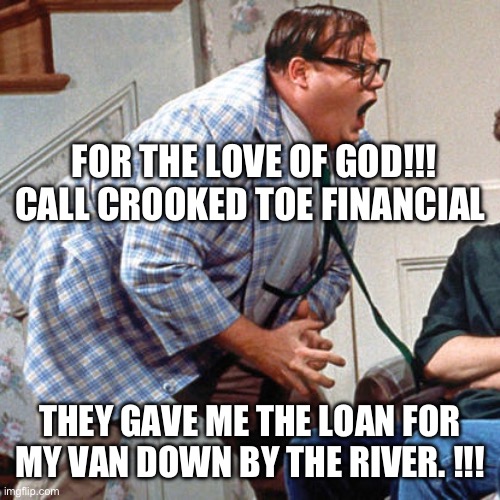 Chris Farley For the love of god | FOR THE LOVE OF GOD!!!
CALL CROOKED TOE FINANCIAL; THEY GAVE ME THE LOAN FOR MY VAN DOWN BY THE RIVER. !!! | image tagged in chris farley for the love of god | made w/ Imgflip meme maker