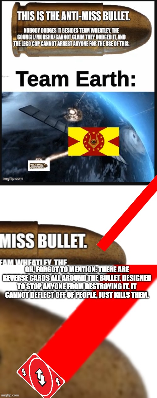 OH, FORGOT TO MENTION: THERE ARE REVERSE CARDS ALL AROUND THE BULLET, DESIGNED TO STOP ANYONE FROM DESTROYING IT. IT CANNOT DEFLECT OFF OF PEOPLE, JUST KILLS THEM. | image tagged in the anti-miss bullet | made w/ Imgflip meme maker