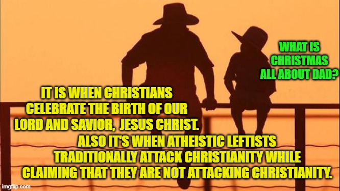 Already our leftist memers are taking pot shots . . . so . . . Merry Christmas. | WHAT IS CHRISTMAS ALL ABOUT DAD? IT IS WHEN CHRISTIANS CELEBRATE THE BIRTH OF OUR LORD AND SAVIOR,  JESUS CHRIST. ALSO IT'S WHEN ATHEISTIC LEFTISTS TRADITIONALLY ATTACK CHRISTIANITY WHILE CLAIMING THAT THEY ARE NOT ATTACKING CHRISTIANITY. | image tagged in cowboy father and son | made w/ Imgflip meme maker