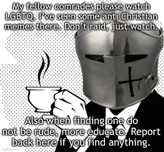 Coffee Crusader | My fellow comrades please watch LGBTQ. I’ve seen some anti Christian memes there. Don’t raid, just watch. Also when finding one do not be rude, more educate. Report back here if you find anything. | image tagged in coffee crusader | made w/ Imgflip meme maker