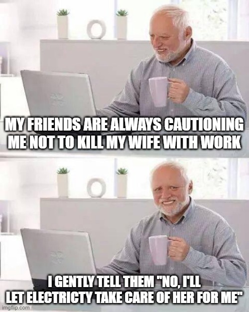 Shocking | MY FRIENDS ARE ALWAYS CAUTIONING ME NOT TO KILL MY WIFE WITH WORK; I GENTLY TELL THEM "NO, I'LL LET ELECTRICTY TAKE CARE OF HER FOR ME" | image tagged in memes,hide the pain harold | made w/ Imgflip meme maker
