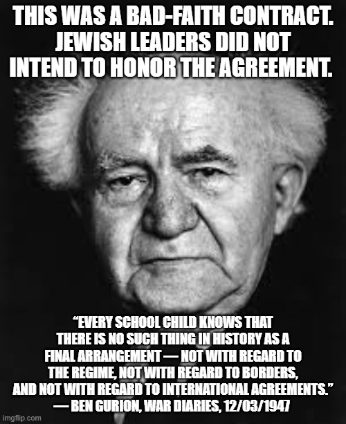 Ben Gurion - Zionist | THIS WAS A BAD-FAITH CONTRACT.
JEWISH LEADERS DID NOT INTEND TO HONOR THE AGREEMENT. “EVERY SCHOOL CHILD KNOWS THAT THERE IS NO SUCH THING IN HISTORY AS A FINAL ARRANGEMENT — NOT WITH REGARD TO THE REGIME, NOT WITH REGARD TO BORDERS, AND NOT WITH REGARD TO INTERNATIONAL AGREEMENTS.”
— BEN GURION, WAR DIARIES, 12/03/1947 | image tagged in ben gurion,israel,palestine,jews,jewish | made w/ Imgflip meme maker