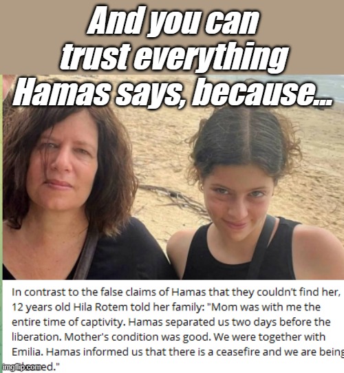 According the the Irish Prime Minister, Hamas was able to find a lost 8 year old, they should be able to find this Mom someday.. | And you can trust everything Hamas says, because... | image tagged in hamas,gaza,liars | made w/ Imgflip meme maker