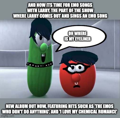 emo veggietales | AND NOW ITS TIME FOR EMO SONGS WITH LARRY, THE PART OF THE SHOW WHERE LARRY COMES OUT AND SINGS AN EMO SONG; OH WHERE IS MY EYELINER; NEW ALBUM OUT NOW, FEATURING HITS SUCH AS 'THE EMOS WHO DON'T DO ANYTHING', AND 'I LOVE MY CHEMICAL ROMANCE' | image tagged in bob says no | made w/ Imgflip meme maker