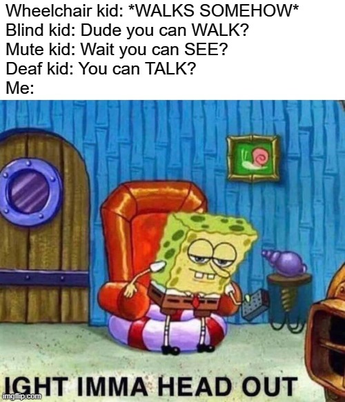 Impossible scenario | Wheelchair kid: *WALKS SOMEHOW*
Blind kid: Dude you can WALK?
Mute kid: Wait you can SEE?
Deaf kid: You can TALK?
Me: | image tagged in memes,spongebob ight imma head out | made w/ Imgflip meme maker