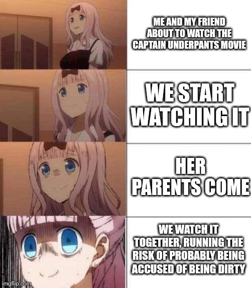 Oh god... | ME AND MY FRIEND ABOUT TO WATCH THE CAPTAIN UNDERPANTS MOVIE; WE START WATCHING IT; HER PARENTS COME; WE WATCH IT TOGETHER, RUNNING THE RISK OF PROBABLY BEING ACCUSED OF BEING DIRTY | image tagged in chika template | made w/ Imgflip meme maker