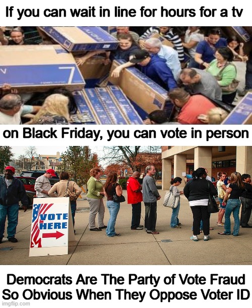 Democrats have to cheat to win elections. Don't give 'em an easy path. | If you can wait in line for hours for a tv; on Black Friday, you can vote in person; Democrats Are The Party of Vote Fraud
So Obvious When They Oppose Voter ID | image tagged in politics,democrat party,fair elections,voter fraud,mail in ballots,cheaters gonna cheat | made w/ Imgflip meme maker