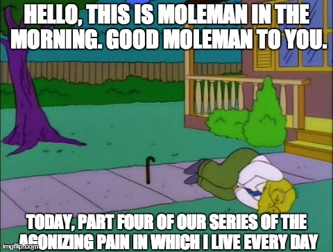 HELLO, THIS IS MOLEMAN IN THE MORNING. GOOD MOLEMAN TO YOU. TODAY, PART FOUR OF OUR SERIES OF THE AGONIZING PAIN IN WHICH I LIVE EVERY DAY | made w/ Imgflip meme maker