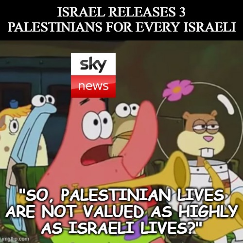 Sky News | ISRAEL RELEASES 3 PALESTINIANS FOR EVERY ISRAELI; "SO, PALESTINIAN LIVES
ARE NOT VALUED AS HIGHLY
AS ISRAELI LIVES?" | image tagged in dumb question | made w/ Imgflip meme maker