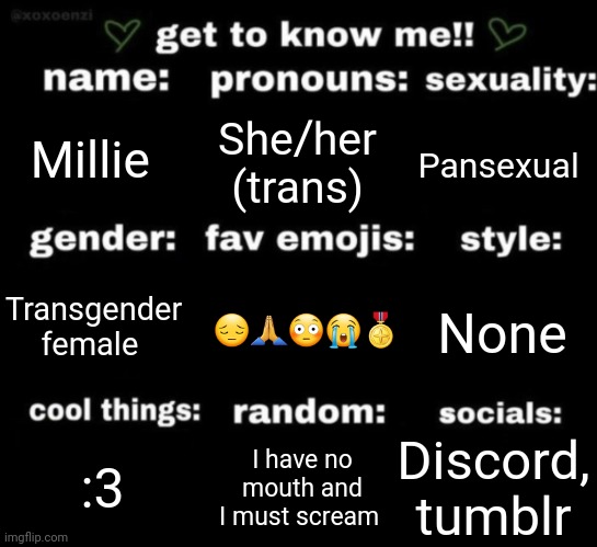 get to know me but better | Millie; She/her (trans); Pansexual; 😔🙏😳😭🎖; None; Transgender female; Discord, tumblr; I have no mouth and I must scream; :3 | image tagged in get to know me but better | made w/ Imgflip meme maker