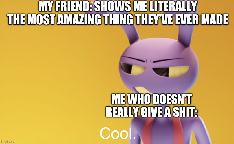 Jax saying cool. | MY FRIEND: SHOWS ME LITERALLY THE MOST AMAZING THING THEY’VE EVER MADE; ME WHO DOESN’T REALLY GIVE A SHIT: | image tagged in jax saying cool,memes,relatable | made w/ Imgflip meme maker
