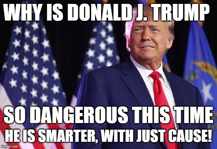 The threat of Donald J. Trump and why | WHY IS DONALD J. TRUMP; SO DANGEROUS THIS TIME; HE IS SMARTER, WITH JUST CAUSE! | image tagged in donald trump,trump,maga,fjb,donald j trump,american dream | made w/ Imgflip meme maker