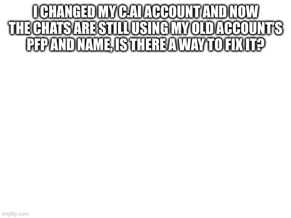 I CHANGED MY C.AI ACCOUNT AND NOW THE CHATS ARE STILL USING MY OLD ACCOUNT’S PFP AND NAME, IS THERE A WAY TO FIX IT? | made w/ Imgflip meme maker