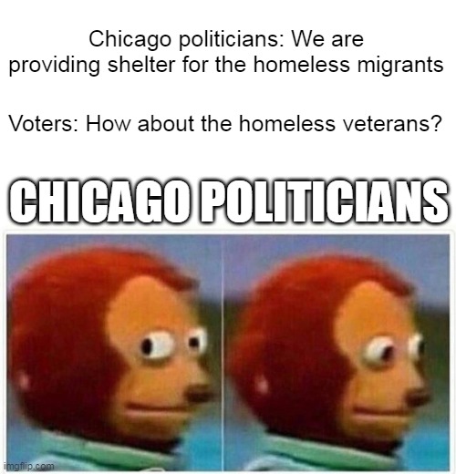 Chicago politicians: We are providing shelter for the homeless migrants | Chicago politicians: We are providing shelter for the homeless migrants; Voters: How about the homeless veterans? CHICAGO POLITICIANS | image tagged in memes,monkey puppet,politics,chicago,migrants,illegal immigration | made w/ Imgflip meme maker