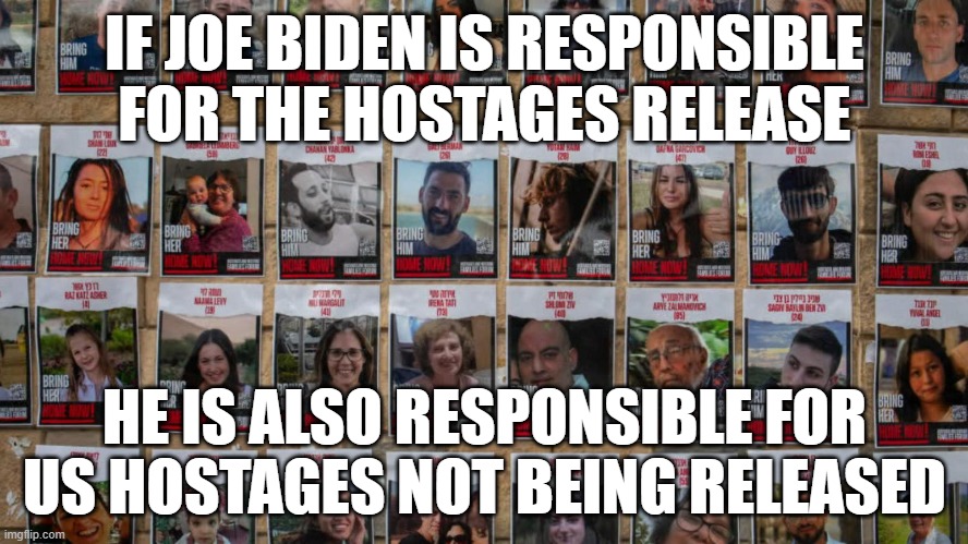 Biden takes credit but no blame | IF JOE BIDEN IS RESPONSIBLE FOR THE HOSTAGES RELEASE; HE IS ALSO RESPONSIBLE FOR US HOSTAGES NOT BEING RELEASED | image tagged in joe biden,biden,fjb,israel,palestine,hostage | made w/ Imgflip meme maker