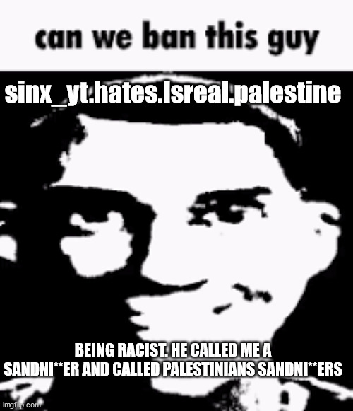 Can we ban this guy | sinx_yt.hates.Isreal.palestine; BEING RACIST. HE CALLED ME A SANDNI**ER AND CALLED PALESTINIANS SANDNI**ERS | image tagged in can we ban this guy | made w/ Imgflip meme maker
