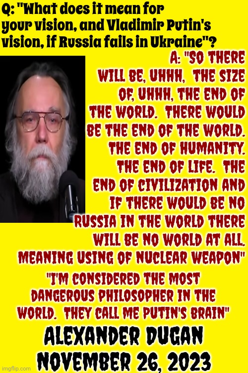 When A Weak Man Loses His Ability To Use Any Form Of Reason His Gargantuan Ego Will Choose To Murder Everyone On Earth | Q: "What does it mean for your vision, and Vladimir Putin's vision, if Russia fails in Ukraine"? A: "So there will be, uhhh,  the size of, uhhh, the end of the world.  There would be the end of the world.  The end of humanity.  The end of life.  The end of civilization and if there would be no Russia in the world there will be no world at all.
Meaning using of nuclear weapon"; "I'm considered the most dangerous philosopher in the world.  They call me Putin's brain"; Alexander Dugan
November 26, 2023 | image tagged in vladimir putin,world war 3,reality check,wake up,scumbag nazis,memes | made w/ Imgflip meme maker