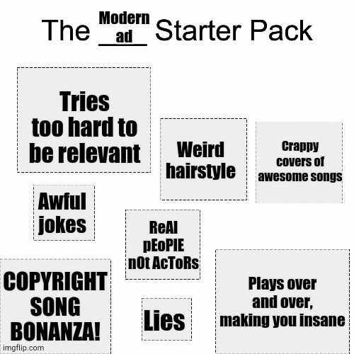 Modern Ad Starter Pack | Modern ad; Tries too hard to be relevant; Crappy covers of awesome songs; Weird hairstyle; Awful jokes; ReAl pEoPlE nOt AcToRs; Plays over and over, making you insane; COPYRIGHT SONG BONANZA! Lies | image tagged in starter pack | made w/ Imgflip meme maker