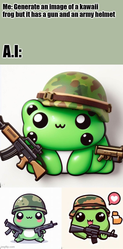 A.I images meme | Me: Generate an image of a kawaii frog but it has a gun and an army helmet; A.I: | image tagged in kawaii,guns,frog,cute,ai meme,oh wow are you actually reading these tags | made w/ Imgflip meme maker