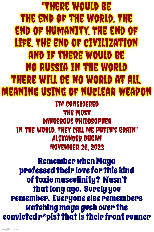 Toxic Masculinity | "There would be the end of the world. The end of humanity. The end of life. The end of civilization and if there would be no Russia in the world there will be no world at all. Meaning using of nuclear weapon; I'm considered the most dangerous philosopher in the world. They call me Putin's brain"

Alexander Dugan
November 26, 2023; Remember when Maga professed their love for this kind of toxic masculinity?  Wasn't that long ago.  Surely you remember.  Everyone else remembers watching maga gush over the convicted r*pist that is their front runner | image tagged in toxic masculinity,scumbag putin,scumbag trump,scumbag maga,scumbag white supremacists,memes | made w/ Imgflip meme maker