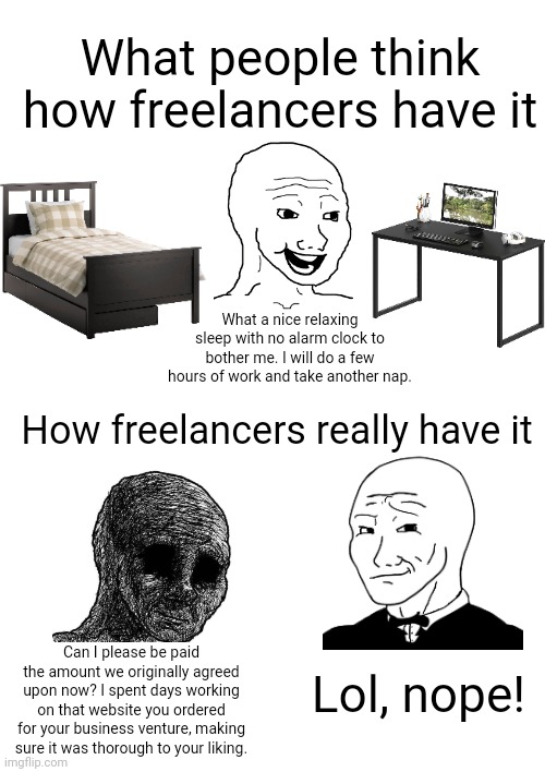 Being a freelancer is not all sleeping in and working when you feel like it | What people think how freelancers have it; What a nice relaxing sleep with no alarm clock to bother me. I will do a few hours of work and take another nap. How freelancers really have it; Lol, nope! Can I please be paid the amount we originally agreed upon now? I spent days working on that website you ordered for your business venture, making sure it was thorough to your liking. | image tagged in freelancers,work,employment,class struggle | made w/ Imgflip meme maker