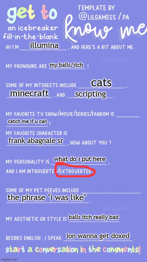 Get to know fill in the blank | illumina; my balls/itch; cats; minecraft; scripting; catch me if u can; frank abagnale sr; what do i put here; the phrase "i was like"; balls itch really bad; ion wanna get doxed | image tagged in get to know fill in the blank | made w/ Imgflip meme maker