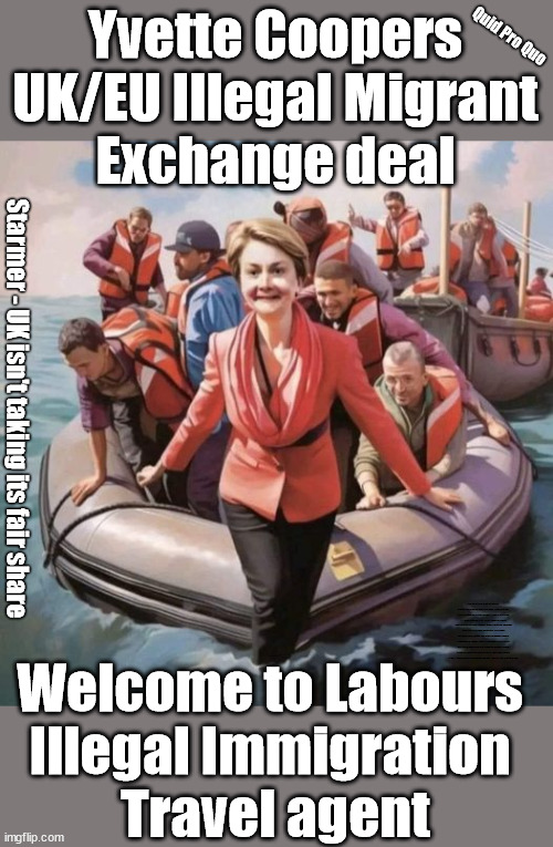 Yvette Coopers - Labour EU Illegal Migrant Exchange deal | Quid Pro Quo; Yvette Coopers
UK/EU Illegal Migrant
Exchange deal; Starmer - UK isn't taking its fair share; Which idiot Lefty came up with the "Delusional EU Exchange Deal"; EU HAS LOST CONTROL OF ITS BORDERS ! Careful how you vote; Starmer's EU exchange deal = People Trafficking !!! Starmer to Betray Britain . . . #Burden Sharing #Quid Pro Quo #100,000; #Immigration #Starmerout #Labour #wearecorbyn #KeirStarmer #DianeAbbott #McDonnell #cultofcorbyn #labourisdead #labourracism #socialistsunday #nevervotelabour #socialistanyday #Antisemitism #Savile #SavileGate #Paedo #Worboys #GroomingGangs #Paedophile #IllegalImmigration #Immigrants #Invasion #Starmeriswrong #SirSoftie #SirSofty #Blair #Steroids #BibbyStockholm #Barge #burdonsharing #QuidProQuo; EU Migrant Exchange Deal? #Burden Sharing #QuidProQuo #100,000; Starmer wants to replicate it here !!! STARMER BELIEVES WE'RE NOT TAKING OUR 'FAIR SHARE' ? Delusional; Say's the EU; Yvette Cooper; Welcome to Labours 
Illegal Immigration 
Travel agent | image tagged in labourisdead,illegal immigration,stop boats rwanda echr,20 mph ulez eu,quidproquo burdensharing starmer,yvette cooper | made w/ Imgflip meme maker
