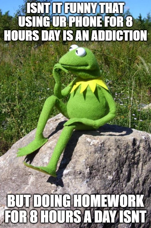 Kermit-thinking | ISNT IT FUNNY THAT USING UR PHONE FOR 8 HOURS DAY IS AN ADDICTION; BUT DOING HOMEWORK FOR 8 HOURS A DAY ISNT | image tagged in kermit-thinking | made w/ Imgflip meme maker