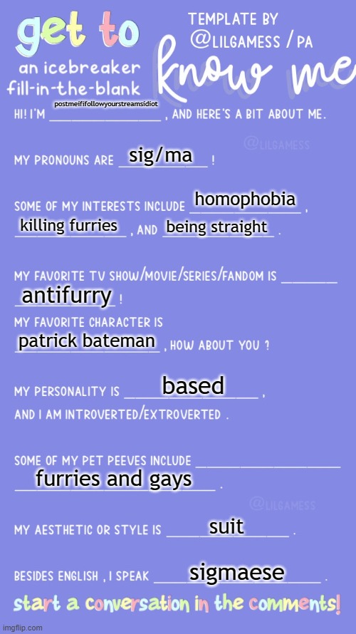 Get to know fill in the blank | postmeififollowyourstreamsidiot; sig/ma; homophobia; killing furries; being straight; antifurry; patrick bateman; based; furries and gays; suit; sigmaese | image tagged in get to know fill in the blank | made w/ Imgflip meme maker