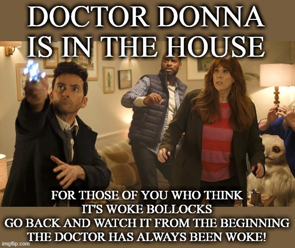 Doctor Who. Donna Doctor. | DOCTOR DONNA IS IN THE HOUSE; FOR THOSE OF YOU WHO THINK IT'S WOKE BOLLOCKS
GO BACK AND WATCH IT FROM THE BEGINNING
THE DOCTOR HAS ALWAYS BEEN WOKE! | image tagged in doctor who donna doctor | made w/ Imgflip meme maker