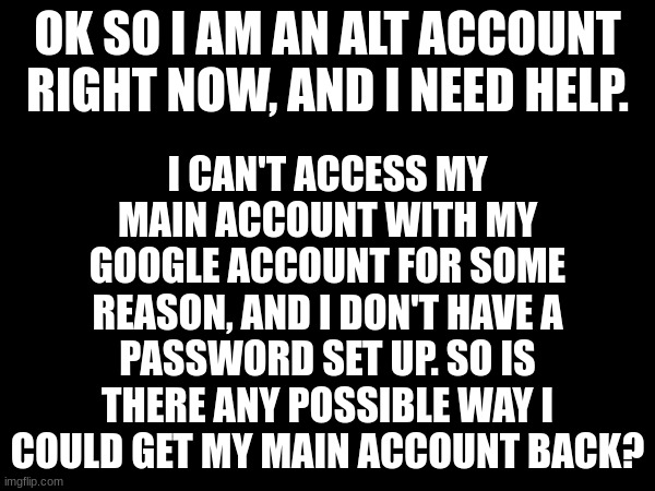 I CAN'T ACCESS MY MAIN ACCOUNT WITH MY GOOGLE ACCOUNT FOR SOME REASON, AND I DON'T HAVE A PASSWORD SET UP. SO IS THERE ANY POSSIBLE WAY I COULD GET MY MAIN ACCOUNT BACK? OK SO I AM AN ALT ACCOUNT RIGHT NOW, AND I NEED HELP. | image tagged in main account | made w/ Imgflip meme maker