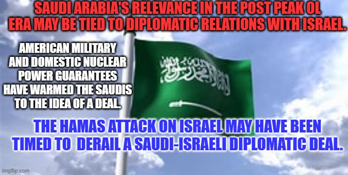 Saudi-Israeli Diplomatic Ties keep the peace process on track after the Abraham Accord. | SAUDI ARABIA'S RELEVANCE IN THE POST PEAK OL ERA MAY BE TIED TO DIPLOMATIC RELATIONS WITH ISRAEL. AMERICAN MILITARY AND DOMESTIC NUCLEAR POWER GUARANTEES HAVE WARMED THE SAUDIS TO THE IDEA OF A DEAL. THE HAMAS ATTACK ON ISRAEL MAY HAVE BEEN TIMED TO  DERAIL A SAUDI-ISRAELI DIPLOMATIC DEAL. | image tagged in politics | made w/ Imgflip meme maker