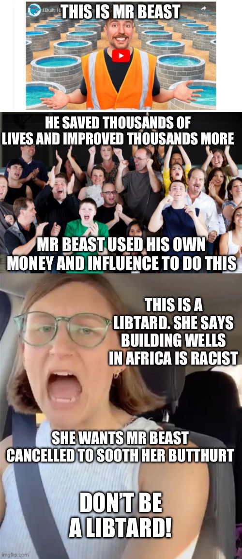 Seriously, what is wrong with you people? | THIS IS MR BEAST; HE SAVED THOUSANDS OF LIVES AND IMPROVED THOUSANDS MORE; MR BEAST USED HIS OWN MONEY AND INFLUENCE TO DO THIS; THIS IS A LIBTARD. SHE SAYS BUILDING WELLS IN AFRICA IS RACIST; SHE WANTS MR BEAST CANCELLED TO SOOTH HER BUTTHURT; DON’T BE A LIBTARD! | image tagged in unhinged liberal lunatic idiot woman meltdown screaming in car,politics,stupid liberals,liberal hypocrisy,africa,mr beast | made w/ Imgflip meme maker