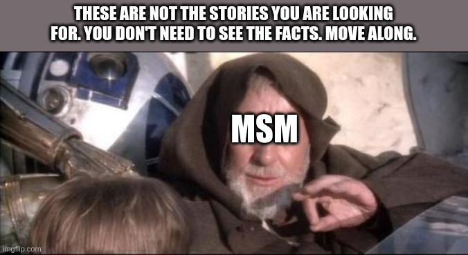 These Aren't The Droids You Were Looking For Meme | THESE ARE NOT THE STORIES YOU ARE LOOKING FOR. YOU DON'T NEED TO SEE THE FACTS. MOVE ALONG. MSM | image tagged in memes,these aren't the droids you were looking for | made w/ Imgflip meme maker