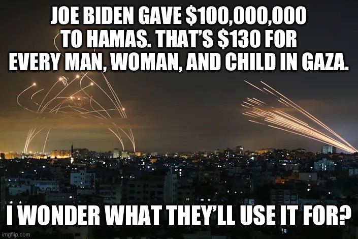 I’m sure it will be used for humanitarian purposes…. | JOE BIDEN GAVE $100,000,000 TO HAMAS. THAT’S $130 FOR EVERY MAN, WOMAN, AND CHILD IN GAZA. I WONDER WHAT THEY’LL USE IT FOR? | image tagged in politics,israel,joe biden,government corruption,terrorists,stupid liberals | made w/ Imgflip meme maker