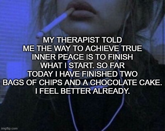 MY THERAPIST TOLD ME THE WAY TO ACHIEVE TRUE INNER PEACE IS TO FINISH WHAT I START. SO FAR TODAY I HAVE FINISHED TWO BAGS OF CHIPS AND A CHOCOLATE CAKE.
I FEEL BETTER ALREADY. | image tagged in food,cake,depression,chocochara | made w/ Imgflip meme maker