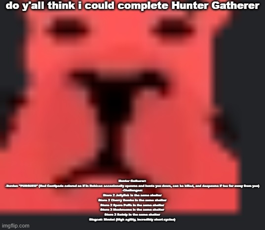 do y'all think i could complete Hunter Gatherer; Hunter Gatherer:
-Burden "PURSUED" (Red Centipede colored as if in Rubicon occasionally spawns and hunts you down, can be killed, and despawns if too far away from you)
-Challenges:
Store 2 Jellyfish in the same shelter
Store 2 Cherry Bombs in the same shelter
Store 2 Spore Puffs in the same shelter
Store 2 Mushrooms in the same shelter
Store 2 Batnip in the same shelter
Slugcat: Rivulet (High agility, incredibly short cycles) | made w/ Imgflip meme maker