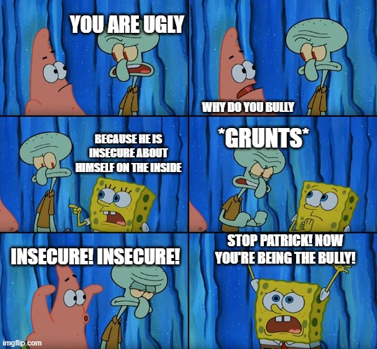 Stop it, Patrick! You're Scaring Him! | YOU ARE UGLY; *GRUNTS*; WHY DO YOU BULLY; BECAUSE HE IS INSECURE ABOUT HIMSELF ON THE INSIDE; STOP PATRICK! NOW YOU'RE BEING THE BULLY! INSECURE! INSECURE! | image tagged in stop it patrick you're scaring him,bully | made w/ Imgflip meme maker