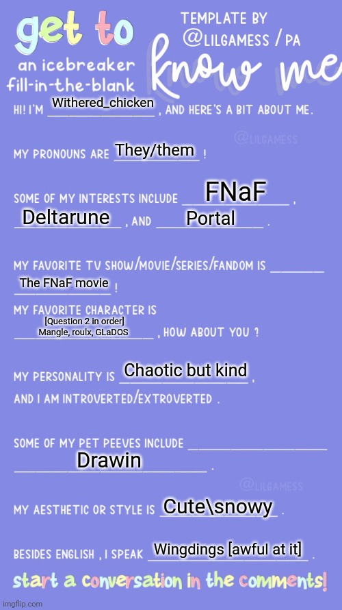 Get to know fill in the blank | Withered_chicken; They/them; FNaF; Deltarune; Portal; The FNaF movie; [Question 2 in order] Mangle, roulx, GLaDOS; Chaotic but kind; Drawin; Cute\snowy; Wingdings [awful at it] | image tagged in get to know fill in the blank | made w/ Imgflip meme maker
