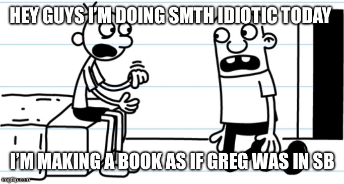 Idk | HEY GUYS I’M DOING SMTH IDIOTIC TODAY; I’M MAKING A BOOK AS IF GREG WAS IN SB | image tagged in greg explains to rowley | made w/ Imgflip meme maker