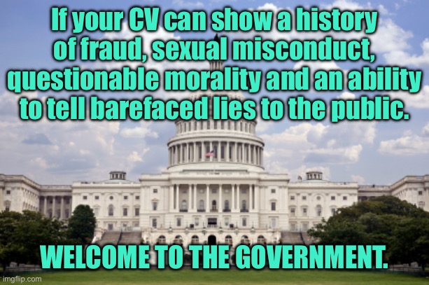 Your cv | If your CV can show a history of fraud, sexual misconduct, questionable morality and an ability to tell barefaced lies to the public. WELCOME TO THE GOVERNMENT. | image tagged in capitol building,history of fraud,sexual misconduct,questionable morality,ability to lie,welcome to government | made w/ Imgflip meme maker