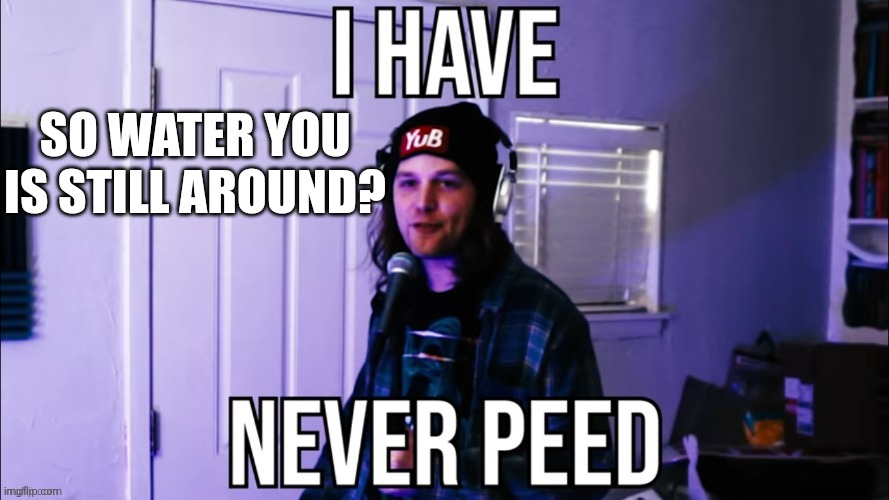 I have never peed | SO WATER YOU IS STILL AROUND? | image tagged in i have never peed | made w/ Imgflip meme maker