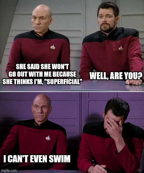 Picard Riker listening to a pun | SHE SAID SHE WON'T GO OUT WITH ME BECAUSE SHE THINKS I'M, "SUPERFICIAL"; WELL, ARE YOU? I CAN'T EVEN SWIM | image tagged in picard riker listening to a pun | made w/ Imgflip meme maker